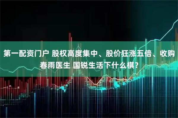 第一配资门户 股权高度集中、股价狂涨五倍、收购春雨医生 国锐生活下什么棋？