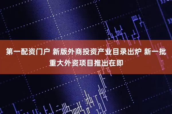 第一配资门户 新版外商投资产业目录出炉 新一批重大外资项目推出在即