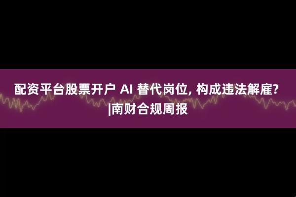 配资平台股票开户 AI 替代岗位, 构成违法解雇? |南财合规周报