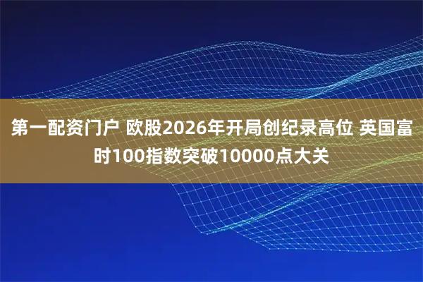 第一配资门户 欧股2026年开局创纪录高位 英国富时100指数突破10000点大关