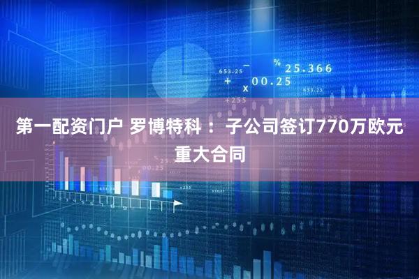 第一配资门户 罗博特科 ：子公司签订770万欧元重大合同