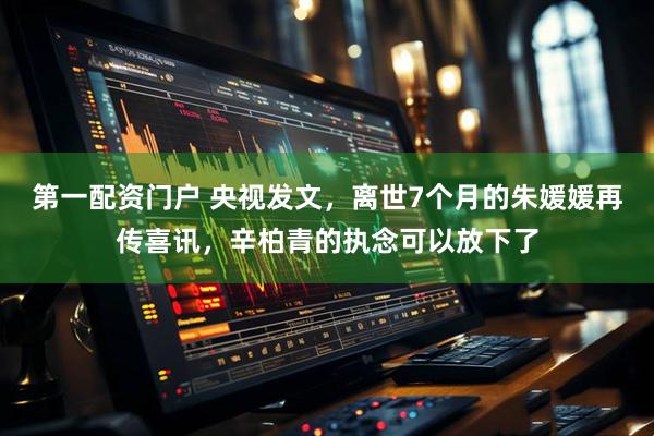 第一配资门户 央视发文，离世7个月的朱媛媛再传喜讯，辛柏青的执念可以放下了