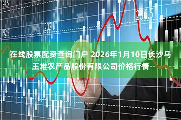 在线股票配资查询门户 2026年1月10日长沙马王堆农产品股份有限公司价格行情