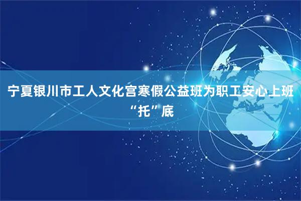 宁夏银川市工人文化宫寒假公益班为职工安心上班“托”底