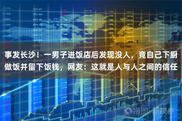 事发长沙！一男子进饭店后发现没人，竟自己下厨做饭并留下饭钱，网友：这就是人与人之间的信任