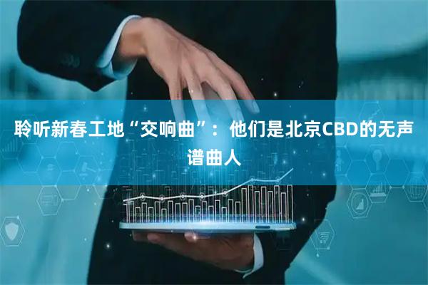 聆听新春工地“交响曲”：他们是北京CBD的无声谱曲人