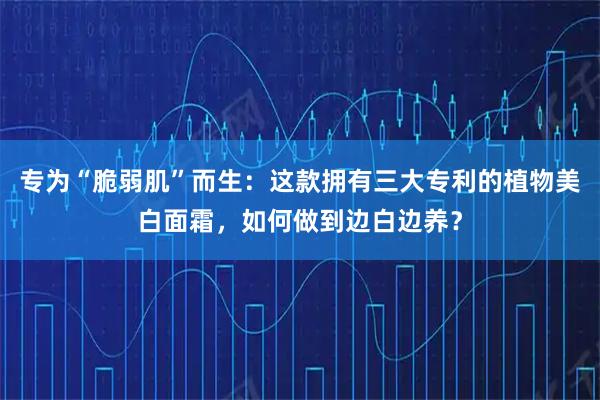 专为“脆弱肌”而生：这款拥有三大专利的植物美白面霜，如何做到边白边养？