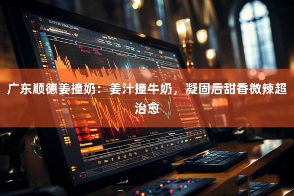 广东顺德姜撞奶：姜汁撞牛奶，凝固后甜香微辣超治愈