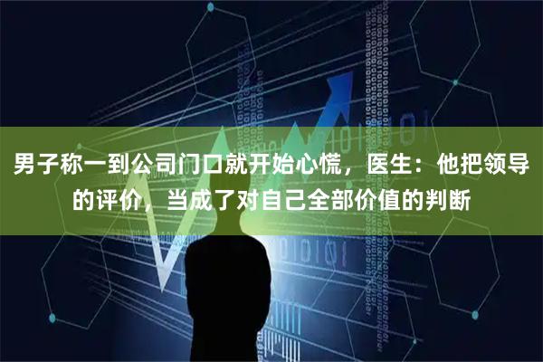 男子称一到公司门口就开始心慌，医生：他把领导的评价，当成了对自己全部价值的判断