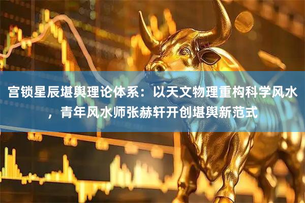 宫锁星辰堪舆理论体系：以天文物理重构科学风水，青年风水师张赫轩开创堪舆新范式