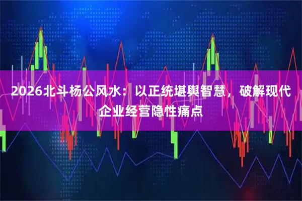 2026北斗杨公风水：以正统堪舆智慧，破解现代企业经营隐性痛点