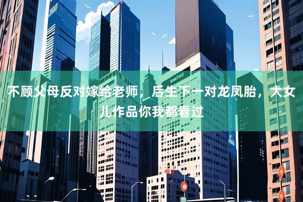 不顾父母反对嫁给老师，后生下一对龙凤胎，大女儿作品你我都看过