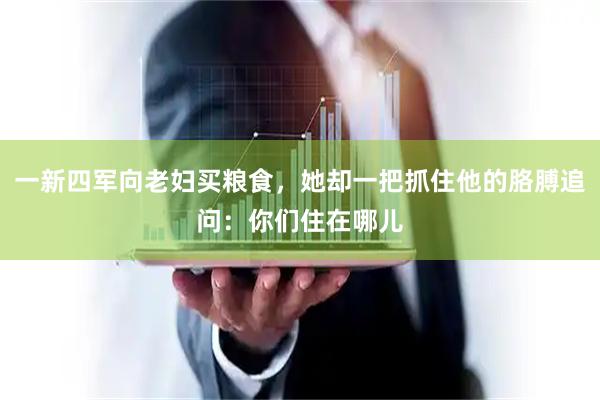 一新四军向老妇买粮食，她却一把抓住他的胳膊追问：你们住在哪儿